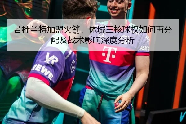 若杜兰特加盟火箭，休城三核球权如何再分配及战术影响深度分析