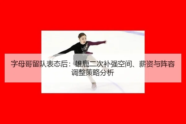 字母哥留队表态后：雄鹿二次补强空间、薪资与阵容调整策略分析
